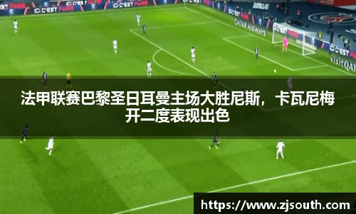 法甲联赛巴黎圣日耳曼主场大胜尼斯，卡瓦尼梅开二度表现出色