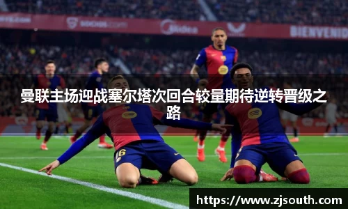 曼联主场迎战塞尔塔次回合较量期待逆转晋级之路